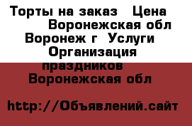 Торты на заказ › Цена ­ 1 000 - Воронежская обл., Воронеж г. Услуги » Организация праздников   . Воронежская обл.